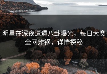 明星在深夜遭遇八卦曝光，每日大赛全网炸锅，详情探秘