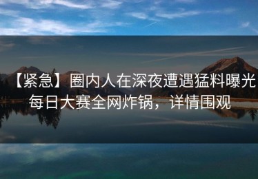 【紧急】圈内人在深夜遭遇猛料曝光，每日大赛全网炸锅，详情围观