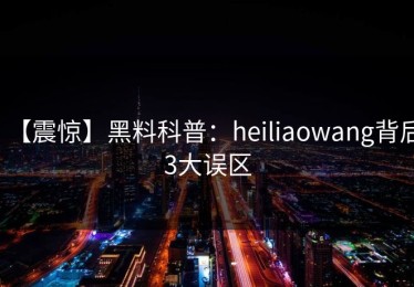 【震惊】黑料科普：heiliaowang背后3大误区