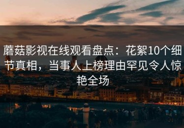 蘑菇影视在线观看盘点：花絮10个细节真相，当事人上榜理由罕见令人惊艳全场