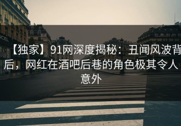 【独家】91网深度揭秘：丑闻风波背后，网红在酒吧后巷的角色极其令人意外