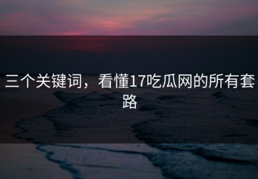 三个关键词，看懂17吃瓜网的所有套路