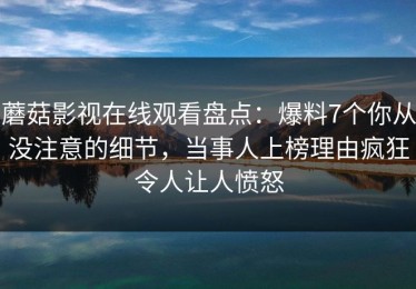蘑菇影视在线观看盘点：爆料7个你从没注意的细节，当事人上榜理由疯狂令人让人愤怒