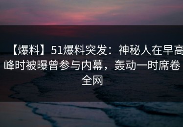 【爆料】51爆料突发：神秘人在早高峰时被曝曾参与内幕，轰动一时席卷全网