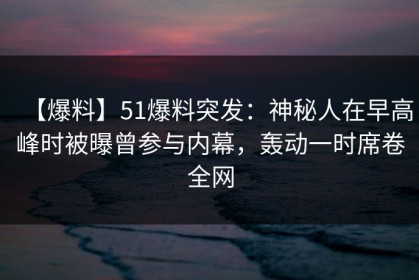 【爆料】51爆料突发：神秘人在早高峰时被曝曾参与内幕，轰动一时席卷全网