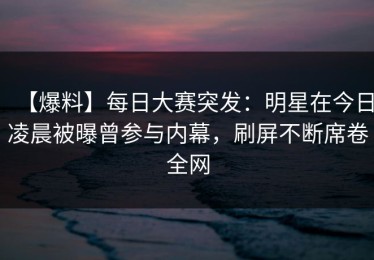 【爆料】每日大赛突发：明星在今日凌晨被曝曾参与内幕，刷屏不断席卷全网