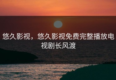 悠久影视，悠久影视免费完整播放电视剧长风渡