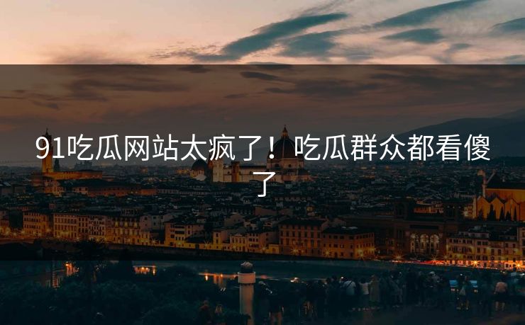 91吃瓜网站太疯了！吃瓜群众都看傻了