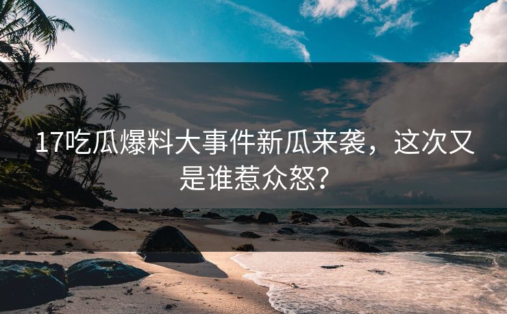 17吃瓜爆料大事件新瓜来袭，这次又是谁惹众怒？