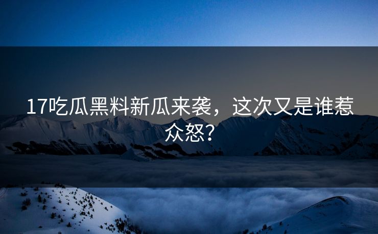 17吃瓜黑料新瓜来袭，这次又是谁惹众怒？