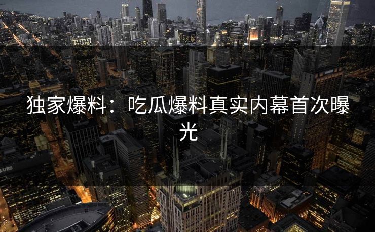 独家爆料：吃瓜爆料真实内幕首次曝光