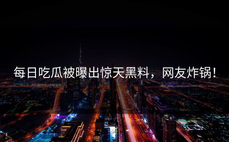 每日吃瓜被曝出惊天黑料，网友炸锅！