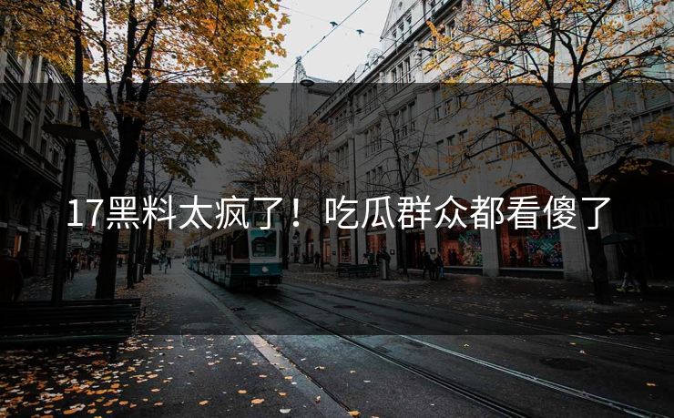 17黑料太疯了！吃瓜群众都看傻了
