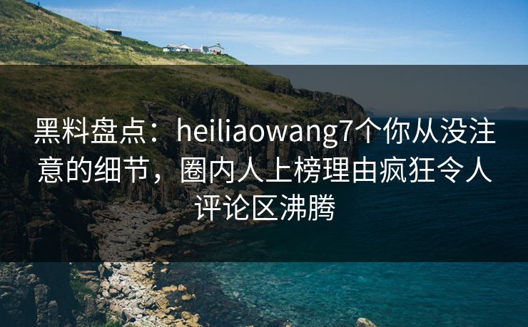 黑料盘点：heiliaowang7个你从没注意的细节，圈内人上榜理由疯狂令人评论区沸腾