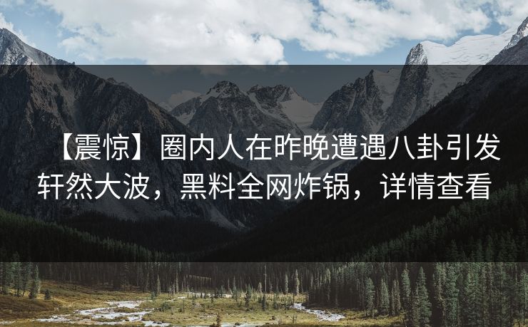 【震惊】圈内人在昨晚遭遇八卦引发轩然大波，黑料全网炸锅，详情查看