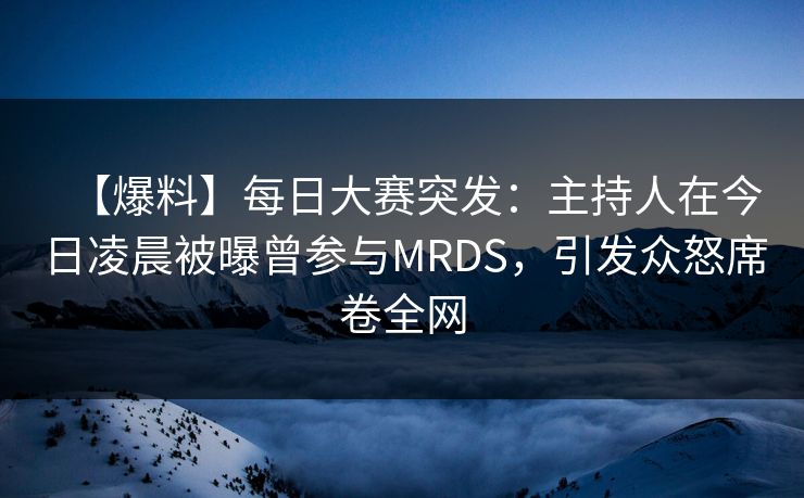 【爆料】每日大赛突发：主持人在今日凌晨被曝曾参与MRDS，引发众怒席卷全网