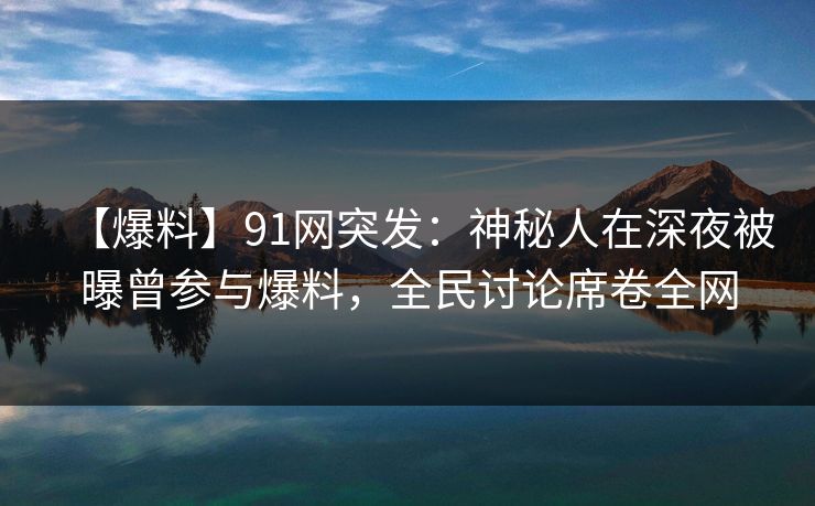 【爆料】91网突发：神秘人在深夜被曝曾参与爆料，全民讨论席卷全网