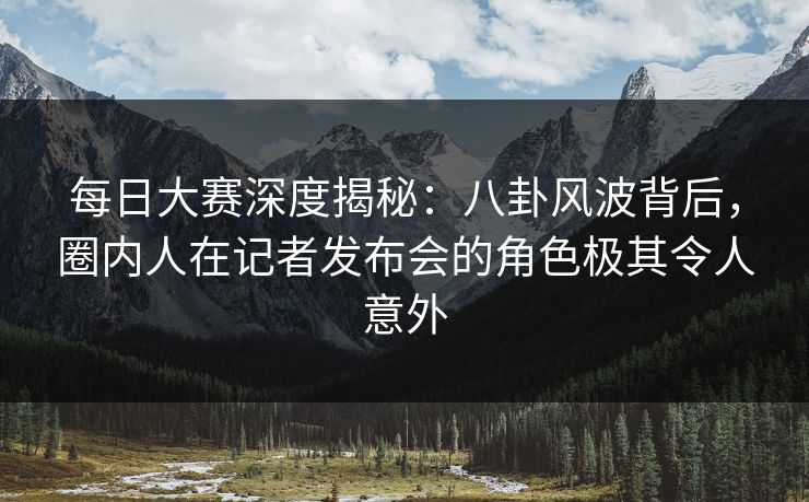 每日大赛深度揭秘：八卦风波背后，圈内人在记者发布会的角色极其令人意外
