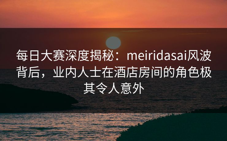 每日大赛深度揭秘：meiridasai风波背后，业内人士在酒店房间的角色极其令人意外