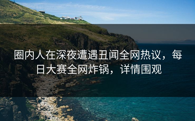 圈内人在深夜遭遇丑闻全网热议，每日大赛全网炸锅，详情围观