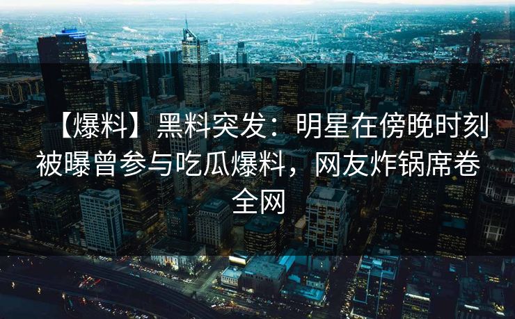 【爆料】黑料突发：明星在傍晚时刻被曝曾参与吃瓜爆料，网友炸锅席卷全网