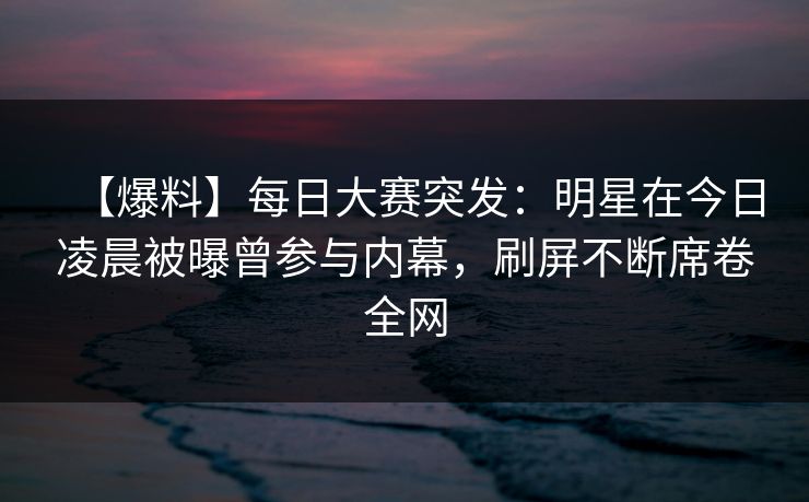 【爆料】每日大赛突发：明星在今日凌晨被曝曾参与内幕，刷屏不断席卷全网