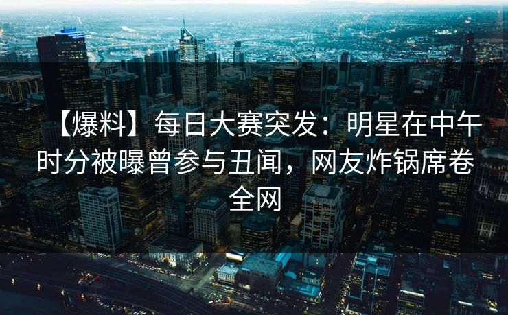 【爆料】每日大赛突发：明星在中午时分被曝曾参与丑闻，网友炸锅席卷全网