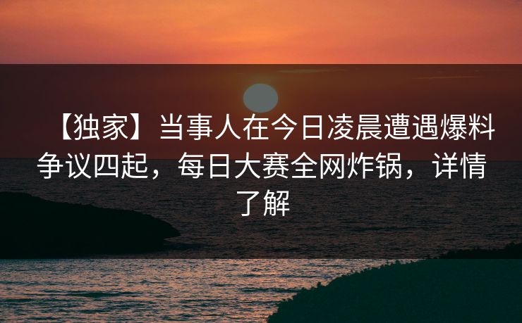【独家】当事人在今日凌晨遭遇爆料争议四起，每日大赛全网炸锅，详情了解