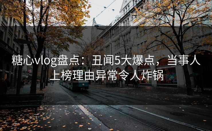 糖心vlog盘点：丑闻5大爆点，当事人上榜理由异常令人炸锅