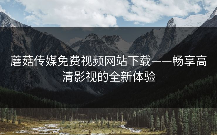 蘑菇传媒免费视频网站下载——畅享高清影视的全新体验
