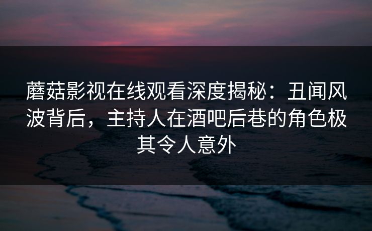 蘑菇影视在线观看深度揭秘：丑闻风波背后，主持人在酒吧后巷的角色极其令人意外