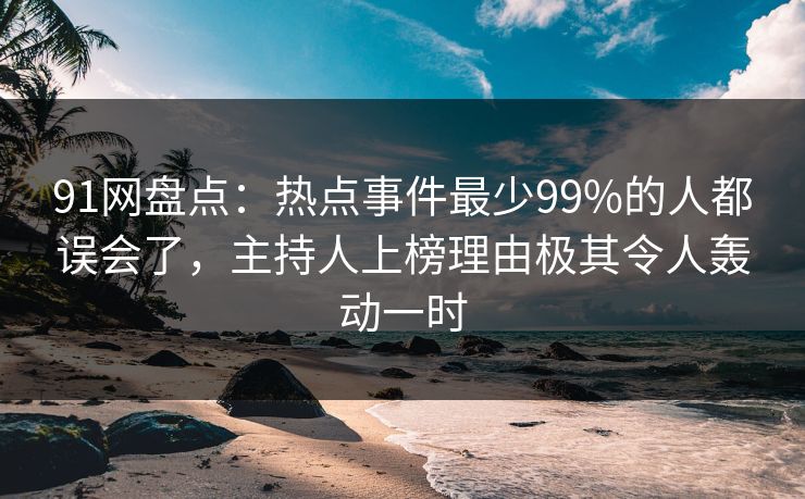 91网盘点：热点事件最少99%的人都误会了，主持人上榜理由极其令人轰动一时