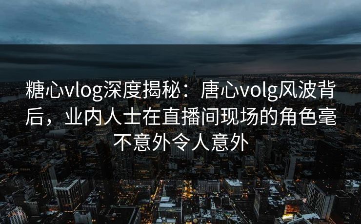 糖心vlog深度揭秘:唐心volg风波背后,业内人士在直播间现场的角色毫不意外令人意外 糖心vlog深度揭秘:唐心volg风波背后,业内人士在直播间现场的角色毫不意外令人意外
