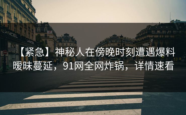 【紧急】神秘人在傍晚时刻遭遇爆料 暧昧蔓延,91网全网炸锅,详情速看 【紧急】神秘人在傍晚时刻遭遇爆料 暧昧蔓延,91网全网炸锅,详情速看