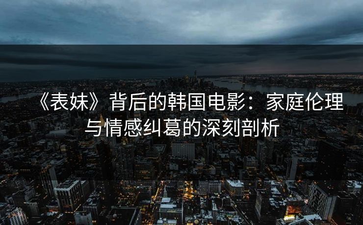 《表妹》背后的韩国电影:家庭伦理与情感纠葛的深刻剖析 《表妹》背后的韩国电影:家庭伦理与情感纠葛的深刻剖析