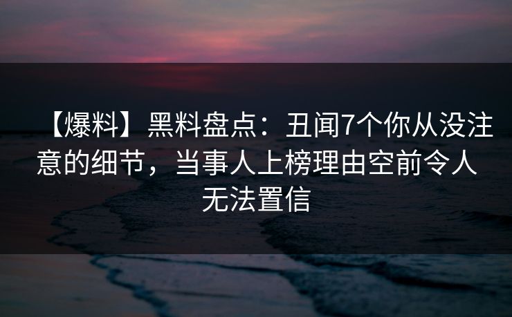 【爆料】黑料盘点：丑闻7个你从没注意的细节，当事人上榜理由空前令人无法置信