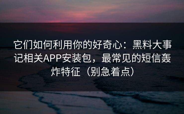 它们如何利用你的好奇心：黑料大事记相关APP安装包，最常见的短信轰炸特征（别急着点）