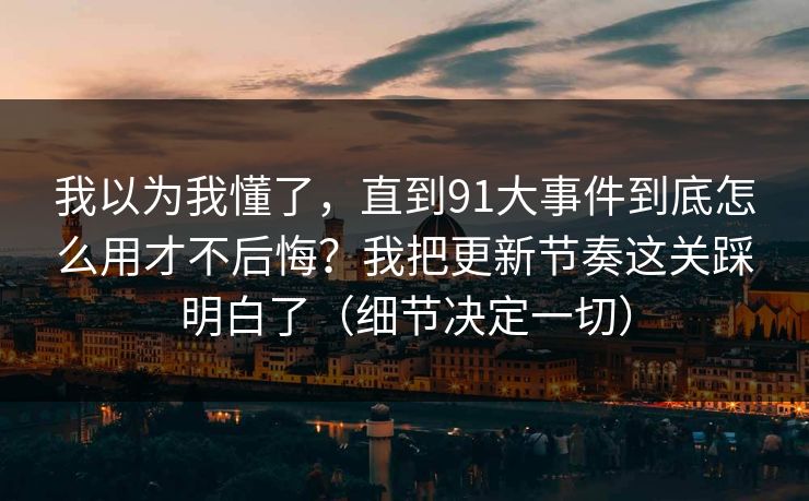 我以为我懂了，直到91大事件到底怎么用才不后悔？我把更新节奏这关踩明白了（细节决定一切）
