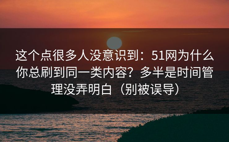 这个点很多人没意识到:51网为什么你总刷到同一类内容?多半是时间管理没弄明白(别被误导) 这个点很多人没意识到:51网为什么你总刷到同一类内容?多半是时间管理没弄明白(别被误导)