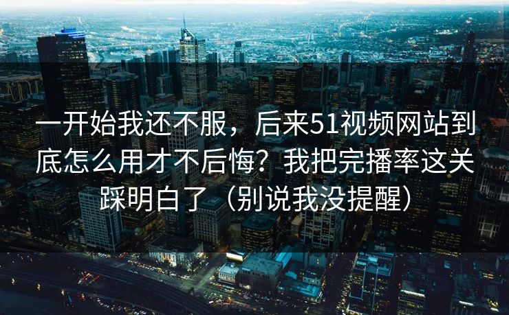 一开始我还不服，后来51视频网站到底怎么用才不后悔？我把完播率这关踩明白了（别说我没提醒）
