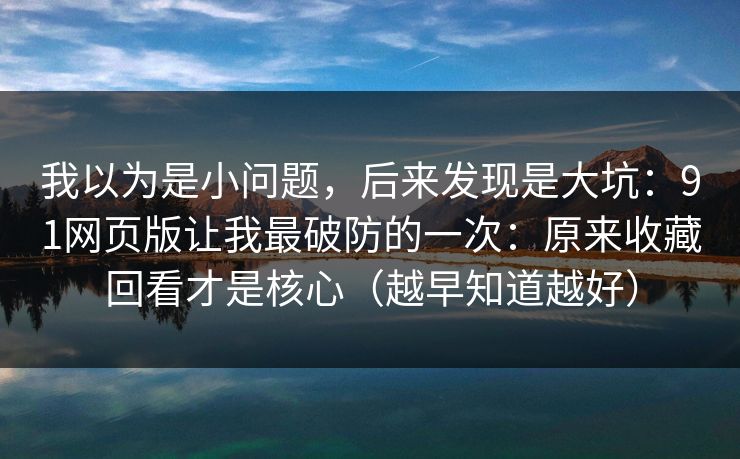 我以为是小问题，后来发现是大坑：91网页版让我最破防的一次：原来收藏回看才是核心（越早知道越好）