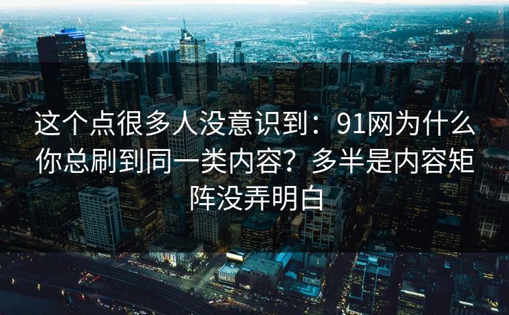 这个点很多人没意识到：91网为什么你总刷到同一类内容？多半是内容矩阵没弄明白