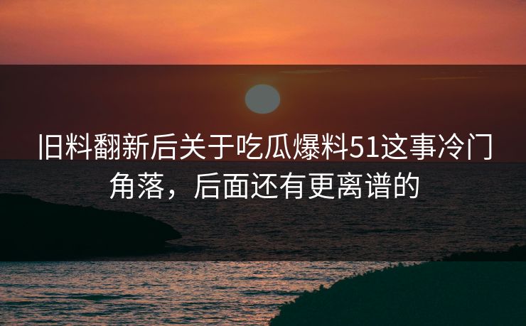 旧料翻新后关于吃瓜爆料51这事冷门角落,后面还有更离谱的 旧料翻新后关于吃瓜爆料51这事冷门角落,后面还有更离谱的