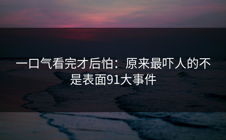 一口气看完才后怕：原来最吓人的不是表面91大事件